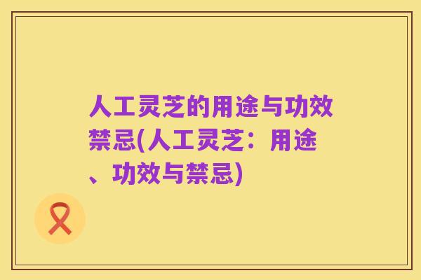 人工灵芝的用途与功效禁忌(人工灵芝:用途、功效与禁忌)