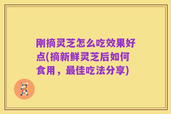 刚摘灵芝怎么吃效果好点(摘新鲜灵芝后如何食用，最佳吃法分享)
