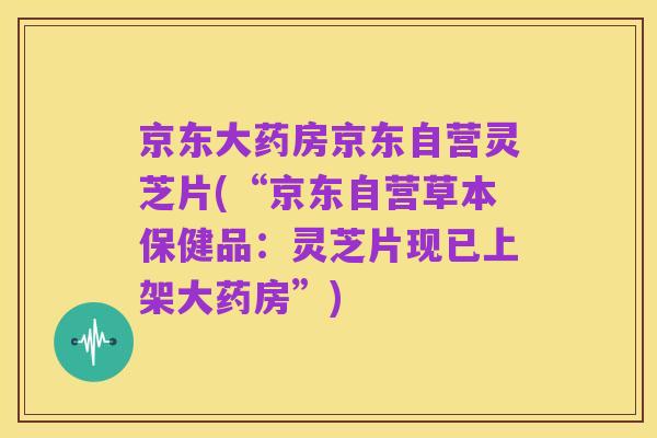 京东大药房京东自营灵芝片(“京东自营草本保健品:灵芝片现已上架大药房”)