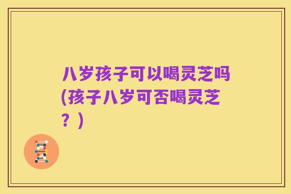 八岁孩子可以喝灵芝吗(孩子八岁可否喝灵芝?)