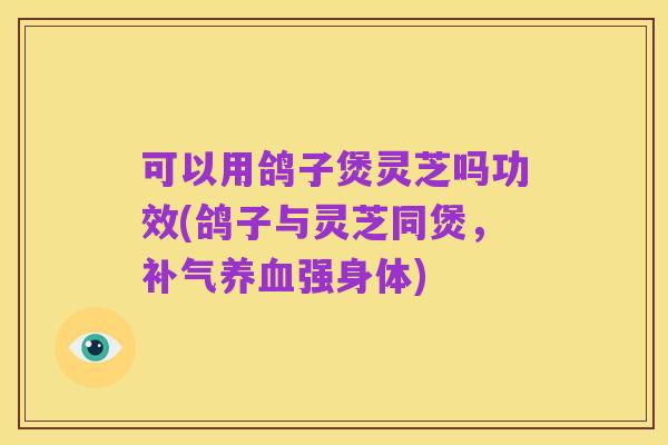 可以用鸽子煲灵芝吗功效(鸽子与灵芝同煲,补气养血强身体)