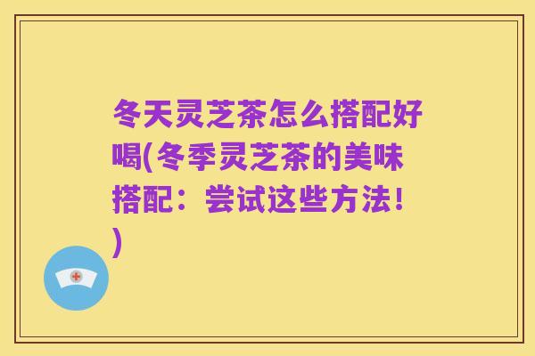 冬天灵芝茶怎么搭配好喝(冬季灵芝茶的美味搭配:尝试这些方法!)