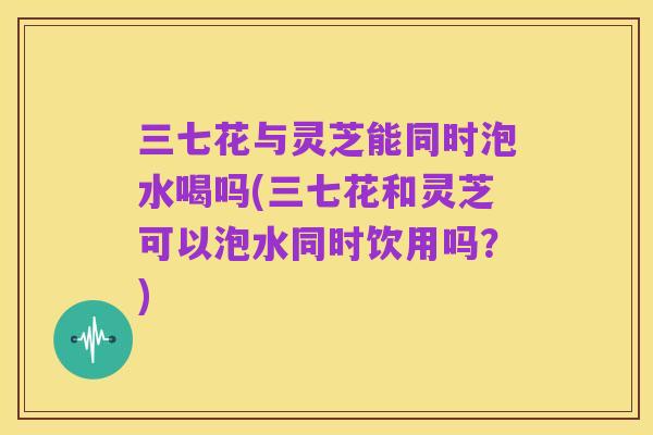 三七花与灵芝能同时泡水喝吗(三七花和灵芝可以泡水同时饮用吗？)