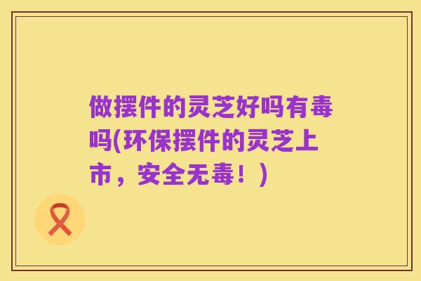 做摆件的灵芝好吗有毒吗(环保摆件的灵芝上市，安全无毒！)