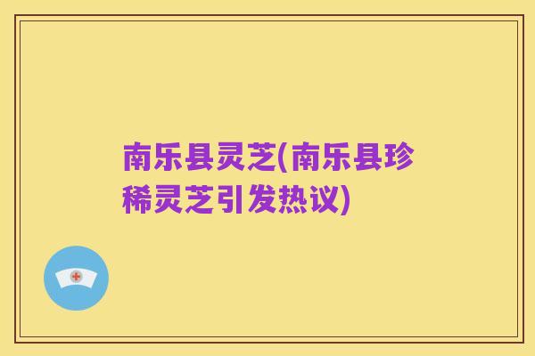 南乐县灵芝(南乐县珍稀灵芝引发热议)