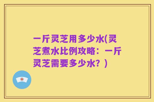 一斤灵芝用多少水(灵芝煮水比例攻略:一斤灵芝需要多少水?)