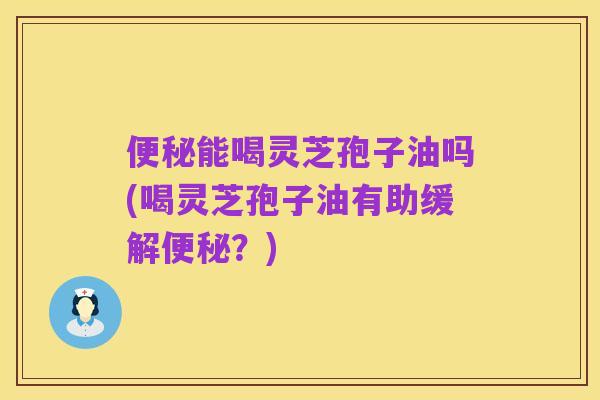 便秘能喝灵芝孢子油吗(喝灵芝孢子油有助缓解便秘?)