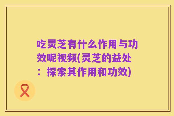 吃灵芝有什么作用与功效呢视频(灵芝的益处:探索其作用和功效)