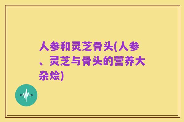 人参和灵芝骨头(人参、灵芝与骨头的营养大杂烩)