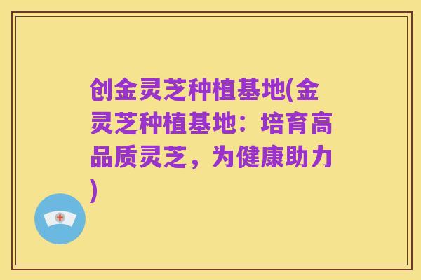 创金灵芝种植基地(金灵芝种植基地：培育高品质灵芝，为健康助力)