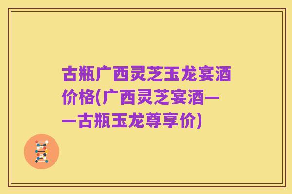 古瓶广西灵芝玉龙宴酒价格(广西灵芝宴酒——古瓶玉龙尊享价)