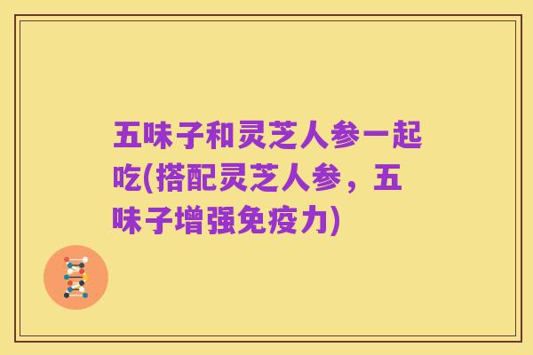 五味子和灵芝人参一起吃(搭配灵芝人参,五味子增强免疫力)