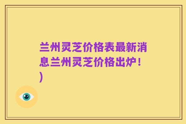 兰州灵芝价格表最新消息兰州灵芝价格出炉!)