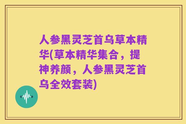 人参黑灵芝首乌草本精华(草本精华集合，提神养颜，人参黑灵芝首乌全效套装)