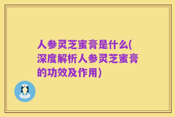 人参灵芝蜜膏是什么(深度解析人参灵芝蜜膏的功效及作用)