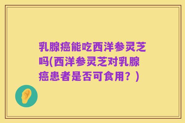 乳腺癌能吃西洋参灵芝吗(西洋参灵芝对乳腺癌患者是否可食用？)