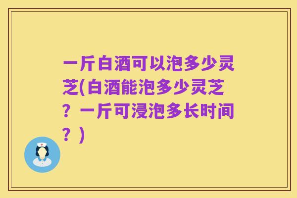 一斤白酒可以泡多少灵芝(白酒能泡多少灵芝?一斤可浸泡多长时间?)
