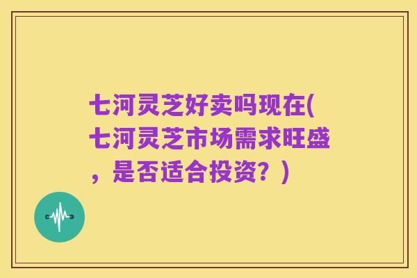 七河灵芝好卖吗现在(七河灵芝市场需求旺盛，是否适合投资？)