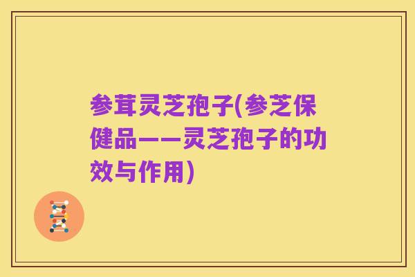 参茸灵芝孢子(参芝保健品——灵芝孢子的功效与作用)