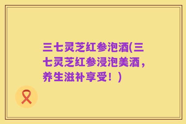 三七灵芝红参泡酒(三七灵芝红参浸泡美酒，养生滋补享受！)