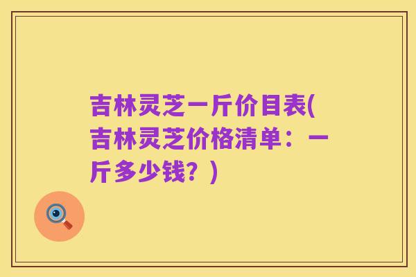吉林灵芝一斤价目表(吉林灵芝价格清单:一斤多少钱?)