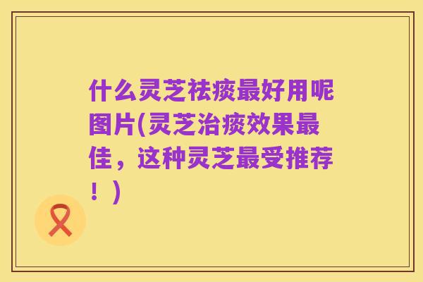 什么灵芝祛痰最好用呢图片(灵芝治痰效果最佳,这种灵芝最受推荐!)