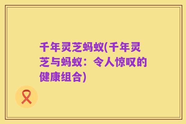 千年灵芝蚂蚁(千年灵芝与蚂蚁：令人惊叹的健康组合)