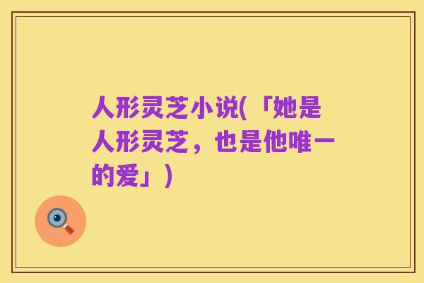 人形灵芝小说(「她是人形灵芝,也是他唯一的爱」)