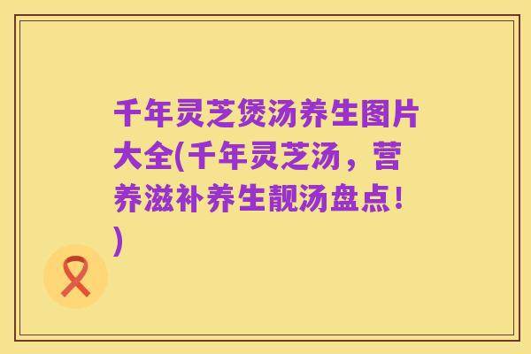 千年灵芝煲汤养生图片大全(千年灵芝汤，营养滋补养生靓汤盘点！)