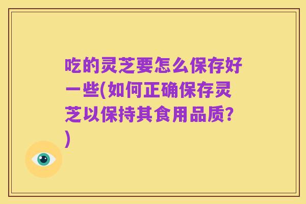 吃的灵芝要怎么保存好一些(如何正确保存灵芝以保持其食用品质？)