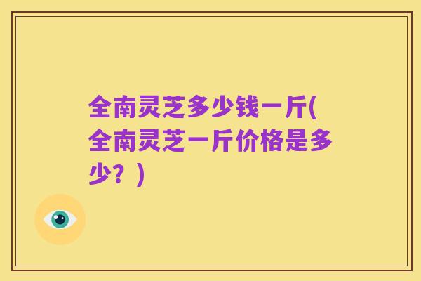 全南灵芝多少钱一斤(全南灵芝一斤价格是多少？)