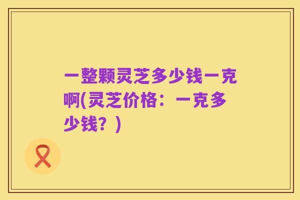 一整颗灵芝多少钱一克啊(灵芝价格：一克多少钱？)