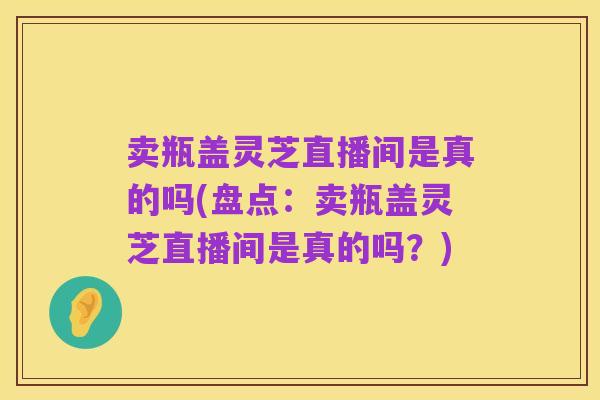 卖瓶盖灵芝直播间是真的吗(盘点：卖瓶盖灵芝直播间是真的吗？)