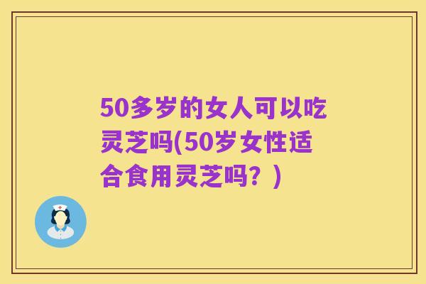 50多岁的女人可以吃灵芝吗(50岁女性适合食用灵芝吗?)