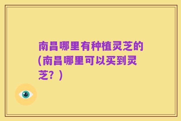 南昌哪里有种植灵芝的(南昌哪里可以买到灵芝？)