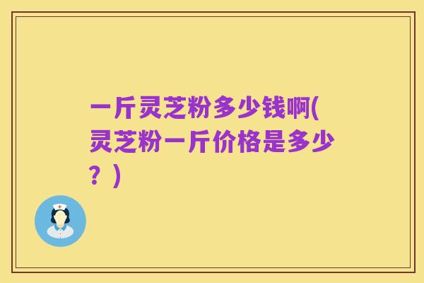一斤灵芝粉多少钱啊(灵芝粉一斤价格是多少?)