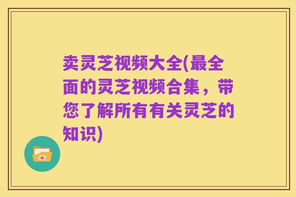 卖灵芝视频大全(最全面的灵芝视频合集,带您了解所有有关灵芝的知识)