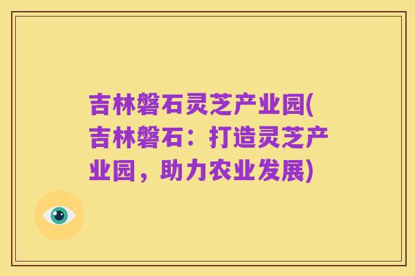 吉林磐石灵芝产业园(吉林磐石:打造灵芝产业园,助力农业发展)