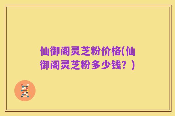 仙御阁灵芝粉价格(仙御阁灵芝粉多少钱？)