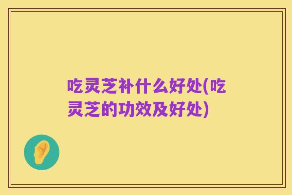 吃灵芝补什么好处(吃灵芝的功效及好处)