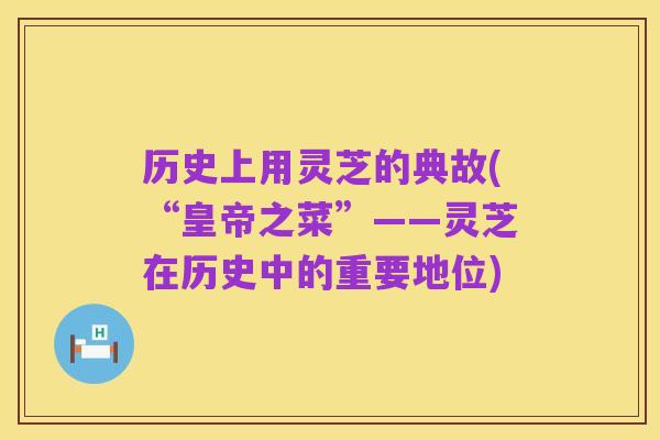 历史上用灵芝的典故(“皇帝之菜”——灵芝在历史中的重要地位)