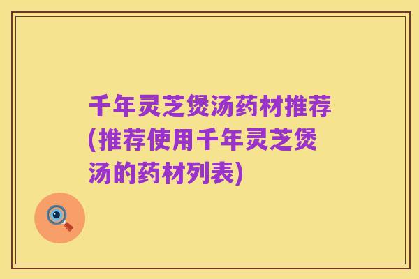 千年灵芝煲汤药材推荐(推荐使用千年灵芝煲汤的药材列表)