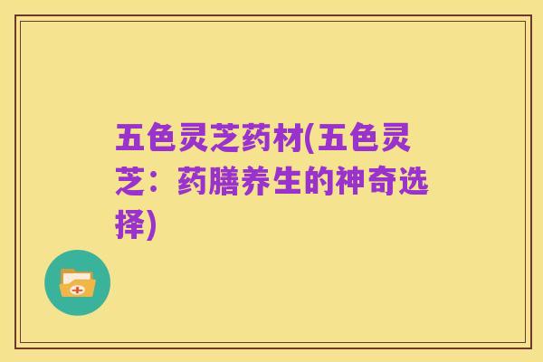 五色灵芝药材(五色灵芝：药膳养生的神奇选择)
