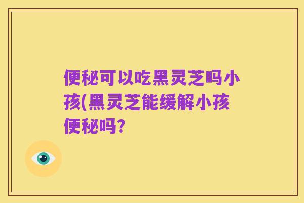 便秘可以吃黑灵芝吗小孩(黑灵芝能缓解小孩便秘吗？