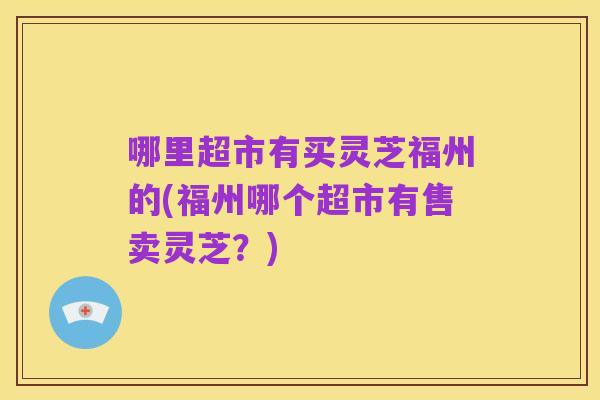 哪里超市有买灵芝福州的(福州哪个超市有售卖灵芝?)