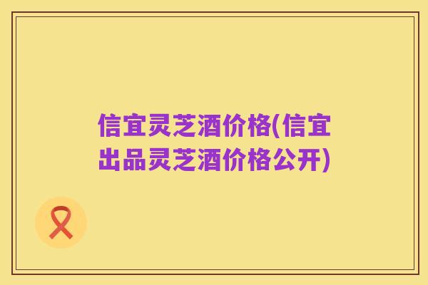 信宜灵芝酒价格(信宜出品灵芝酒价格公开)