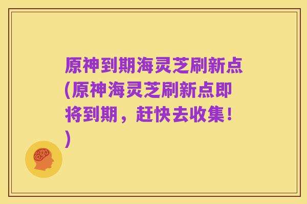 原神到期海灵芝刷新点(原神海灵芝刷新点即将到期,赶快去收集!)