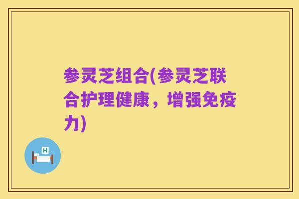 参灵芝组合(参灵芝联合护理健康,增强免疫力)