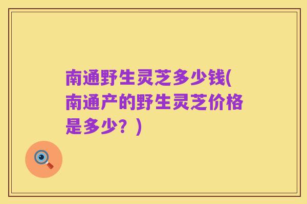 南通野生灵芝多少钱(南通产的野生灵芝价格是多少?)