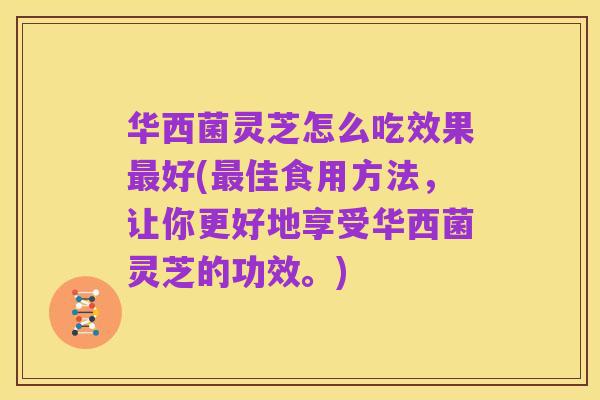 华西菌灵芝怎么吃效果最好(最佳食用方法，让你更好地享受华西菌灵芝的功效。)